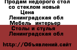 Продам недорого стол со стеклом новый  › Цена ­ 8 000 - Ленинградская обл. Мебель, интерьер » Столы и стулья   . Ленинградская обл.